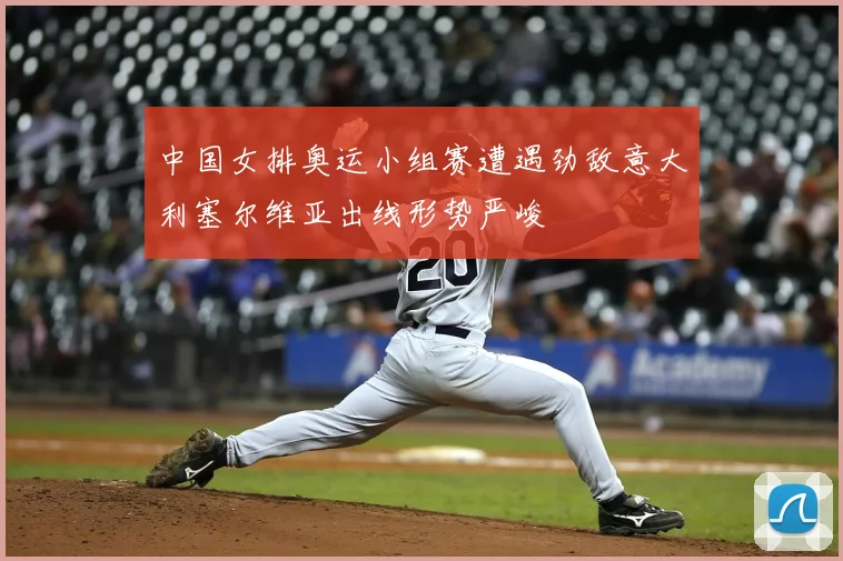 中国女排奥运小组赛遭遇劲敌意大利塞尔维亚出线形势严峻