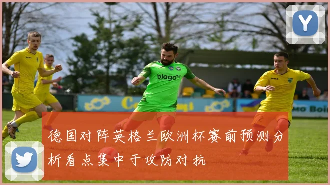 德国对阵英格兰欧洲杯赛前预测分析看点集中于攻防对抗