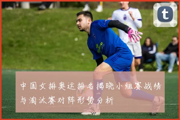 中国女排奥运排名揭晓小组赛战绩与淘汰赛对阵形势分析